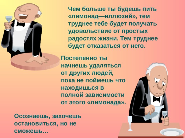 Чем больше ты будешь пить «лимонад—иллюзий», тем труднее тебе будет получать удовольствие от простых радостях жизни. Тем труднее будет отказаться от него. Постепенно ты начнешь удаляться от других людей, пока не поймешь что находишься в полной зависимости от этого «лимонада». Осознаешь, захочешь остановиться, но не сможешь…  