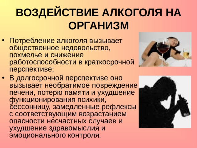 ВОЗДЕЙСТВИЕ АЛКОГОЛЯ НА ОРГАНИЗМ Потребление алкоголя вызывает общественное недовольство, похмелье и снижение работоспособности в краткосрочной перспективе; В долгосрочной перспективе оно вызывает необратимое повреждение печени, потерю памяти и ухудшение функционирования психики, бессонницу, замедленные рефлексы с соответствующим возрастанием опасности несчастных случаев и ухудшение здравомыслия и эмоционального контроля. 