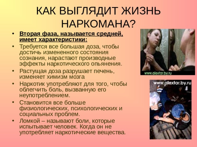 КАК ВЫГЛЯДИТ ЖИЗНЬ НАРКОМАНА? Вторая фаза, называется средней, имеет характеристики: Требуется все большая доза, чтобы достичь измененного состояния сознания, нарастают производные эффекты наркотического опьянения. Растущая доза разрушает печень, изменяет химизм мозга Наркотик употребляют для того, чтобы облегчить боль, вызванную его неупотреблением. Становится все больше физиологических, психологических и социальных проблем. Ломкой – называют боли, которые испытывает человек. Когда он не употребляет наркотические вещества.   