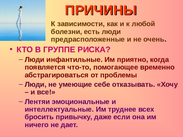 ПРИЧИНЫ  К зависимости, как и к любой болезни, есть люди предрасположенные и не очень .  К зависимости, как и к любой болезни, есть люди предрасположенные и не очень .  К зависимости, как и к любой болезни, есть люди предрасположенные и не очень .  К зависимости, как и к любой болезни, есть люди предрасположенные и не очень .  К зависимости, как и к любой болезни, есть люди предрасположенные и не очень . КТО В ГРУППЕ РИСКА? Люди инфантильные. Им приятно, когда появляется что-то, помогающее временно абстрагироваться от проблемы Люди инфантильные. Им приятно, когда появляется что-то, помогающее временно абстрагироваться от проблемы Люди, не умеющие себе отказывать. «Хочу – и все!» Люди, не умеющие себе отказывать. «Хочу – и все!» Лентяи эмоциональные и интеллектуальные. Им труднее всех бросить привычку, даже если она им ничего не дает. Лентяи эмоциональные и интеллектуальные. Им труднее всех бросить привычку, даже если она им ничего не дает. 