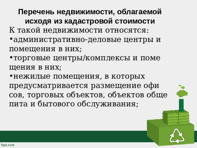 Перечень недвижимости, облагаемой исходя из кадастровой стоимости К такой недви­жи­мо­сти от­но­сят­ся: ад­ми­ни­стра­тив­но-де­ло­вые цен­тры и по­ме­ще­ния в них; тор­го­вые цен­тры/ком­плек­сы и по­ме­ще­ния в них; нежи­лые по­ме­ще­ния, в ко­то­рых преду­смат­ри­ва­ет­ся раз­ме­ще­ние офи­сов, тор­го­вых объ­ек­тов, объ­ек­тов об­ще­пи­та и бы­то­во­го об­слу­жи­ва­ния; 