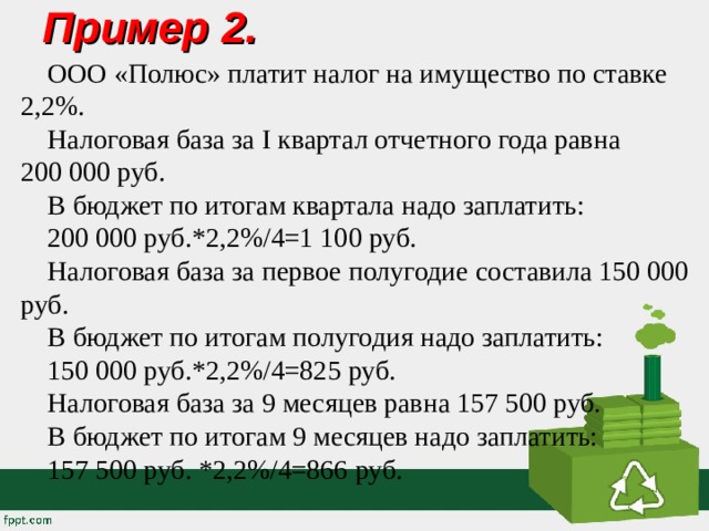 Пример 2.   ООО «Полюс» платит налог на имущество по ставке 2,2%. Налоговая база за I квартал отчетного года равна 200 000 руб. В бюджет по итогам квартала надо заплатить: 200 000 руб.*2,2%/4=1 100 руб. Налоговая база за первое полугодие составила 150 000 руб. В бюджет по итогам полугодия надо заплатить: 150 000 руб.*2,2%/4=825 руб. Налоговая база за 9 месяцев равна 157 500 руб. В бюджет по итогам 9 месяцев надо заплатить: 157 500 руб. *2,2%/4=866 руб. 
