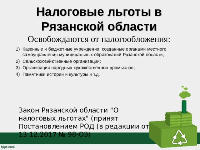 Налоговые льготы в Рязанской области  Освобождаются от налогообложения:   Казенные и бюджетные учреждения, созданные органами местного самоуправления муниципальных образований Рязанской области; Сельскохозяйственные организации; Организации народных художественных промыслов; Памятники истории и культуры и т.д.  Закон Рязанской области 
