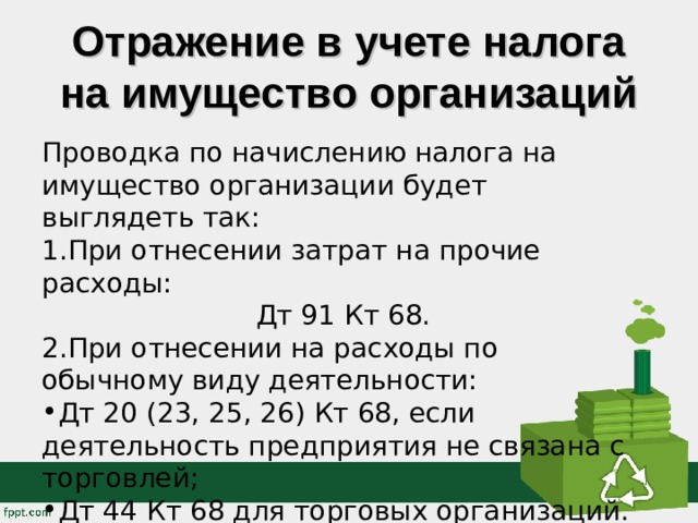 Отражение в учете налога на имущество организаций Проводка по начислению налога на имущество организации будет выглядеть так: При отнесении затрат на прочие расходы: Дт 91 Кт 68. При отнесении на расходы по обычному виду деятельности: Дт 20 (23, 25, 26) Кт 68, если деятельность предприятия не связана с торговлей; Дт 44 Кт 68 для торговых организаций. 