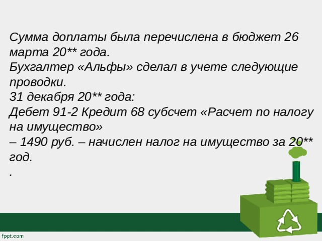 Сумма доплаты была перечислена в бюджет 26 марта 20** года. Бухгалтер «Альфы» сделал в учете следующие проводки. 31 декабря 20** года:  Дебет 91-2 Кредит 68 субсчет «Расчет по налогу на имущество»  – 1490 руб. – начислен налог на имущество за 20** год. . 