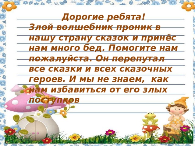 Дорогие ребята! Злой волшебник проник в нашу страну сказок и принёс нам много бед. Помогите нам пожалуйста. Он перепутал все сказки и всех сказочных героев. И мы не знаем,  как нам избавиться от его злых поступков 