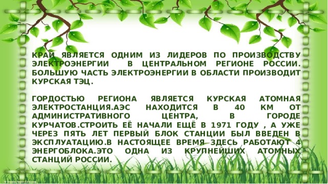 КРАЙ ЯВЛЯЕТСЯ ОДНИМ ИЗ ЛИДЕРОВ ПО ПРОИЗВОДСТВУ ЭЛЕКТРОЭНЕРГИИ В ЦЕНТРАЛЬНОМ РЕГИОНЕ РОССИИ. БОЛЬШУЮ ЧАСТЬ ЭЛЕКТРОЭНЕРГИИ В ОБЛАСТИ ПРОИЗВОДИТ КУРСКАЯ ТЭЦ.  ГОРДОСТЬЮ РЕГИОНА ЯВЛЯЕТСЯ КУРСКАЯ АТОМНАЯ ЭЛЕКТРОСТАНЦИЯ.АЭС НАХОДИТСЯ В 40 КМ ОТ АДМИНИСТРАТИВНОГО ЦЕНТРА, В ГОРОДЕ КУРЧАТОВ.СТРОИТЬ ЕЁ НАЧАЛИ ЕЩЁ В 1971 ГОДУ , А УЖЕ ЧЕРЕЗ ПЯТЬ ЛЕТ ПЕРВЫЙ БЛОК СТАНЦИИ БЫЛ ВВЕДЕН В ЭКСПЛУАТАЦИЮ.В НАСТОЯЩЕЕ ВРЕМЯ ЗДЕСЬ РАБОТАЮТ 4 ЭНЕРГОБЛОКА.ЭТО ОДНА ИЗ КРУПНЕЙШИХ АТОМНЫХ СТАНЦИЙ РОССИИ.  
