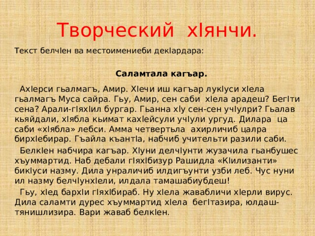 Творческий хIянчи. Текст белчIен ва местоимениеби декIардара:  Саламтала кагъар.   АхIерси гьалмагъ, Амир. ХIечи иш кагъар лукIуси хIела гьалмагъ Муса сайра. Гьу, Амир, сен саби хIела арадеш? БегIти сена? Арали-гIяхIил бургар. Гьанна xly сен-сен учIулри? Гьалав кьяйдали, хIябла кьимат кахlейсули учIули ургуд. Дилара ца cаби «хIябла» лебси. Амма четвертьла ахирличиб цалра бирхIебирар. Гъайла къантIа, набчиб учительти разили саби. БелкIен набчира кагъар. ХIуни делчIунти жузачила гьанбушес хъуммартид. Наб дебали гIяхIбизур Рашидла «КIилизанти» бикIуси назму. Дила унраличиб илдигъунти узби леб. Чус нуни ил назму белчIунхIели, илдала тамашабиубдеш! Гьу, хIед бархIи гIяхIбираб. Нy хIела жавабличи хIерли вирус. Дила саламти дурес хъуммартид хIела бегIтазира, юлдаш-тянишлизира. Вари жаваб белкIен. 