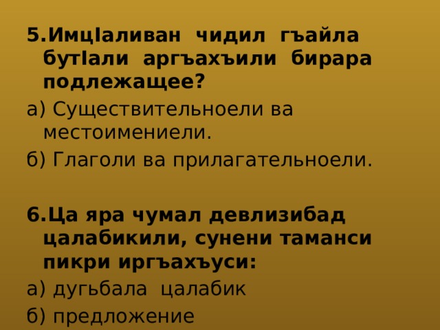 5.ИмцIаливан чидил гъайла бутIали аргъахъили бирара подлежащее? а) Существительноели ва местоимениели. б) Глаголи ва прилагательноели. 6.Ца яра чумал девлизибад цалабикили, сунени таманси пикри иргъахъуси: а) дугьбала цалабик б) предложение 