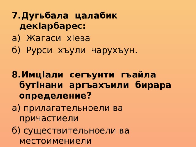 7.Дугьбала цалабик декIарбарес: а) Жагаси хIева б) Рурси хъули чарухъун. 8.ИмцIали сегъунти гъайла бутIнани аргъахъили бирара определение? а) прилагательноели ва причастиели б) существительноели ва местоимениели 