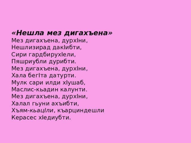 «Нешла мез дигахъена»  Мез дигахъена, дурхIни,  Нешлизирад дакIибти,  Сири гардбирухIели,  Пяшриубли дурибти.  Мез дигахъена, дурхIни,  Хала бегIта датурти.  Мулк сари илди хIушаб,  Маслис-кьадин калунти.  Мез дигахъена, дурхIни,  Халал гьуни ахъибти,  Хъям- кьацIли , къарциндешли  Керасес хIедиубти.      