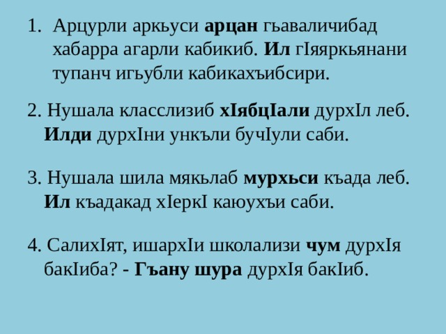 Арцурли аркьуси арцан гьаваличибад хабарра агарли кабикиб. Ил гIяяркьянани тупанч игьубли кабикахъибсири. 2. Нушала класслизиб хIябцIали дурхIл леб. Илди дурхIни ункъли бучIули саби. 3. Нушала шила мякьлаб мурхьси къада леб. Ил къадакад хIеркI каюухъи саби. 4. СалихIят, ишархIи школализи чум дурхIя бакIиба? - Гъану шура дурхIя бакIиб. 