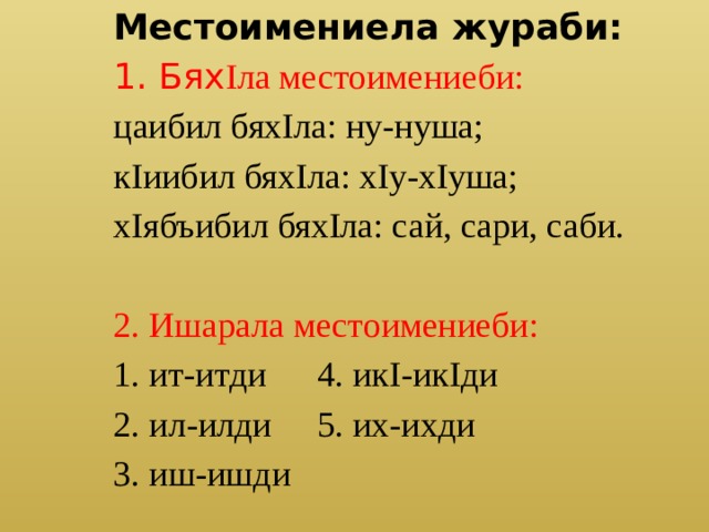 Местоимениела жураби: 1. Бях Iла местоимениеби: цаибил бяхIла: ну-нуша; кIиибил бяхIла: хIу-хIуша; хIябъибил бяхIла: сай, сари, саби. 2. Ишарала местоимениеби: 1. ит-итди   4. икI-икIди 2. ил-илди   5. их-ихди 3. иш-ишди 