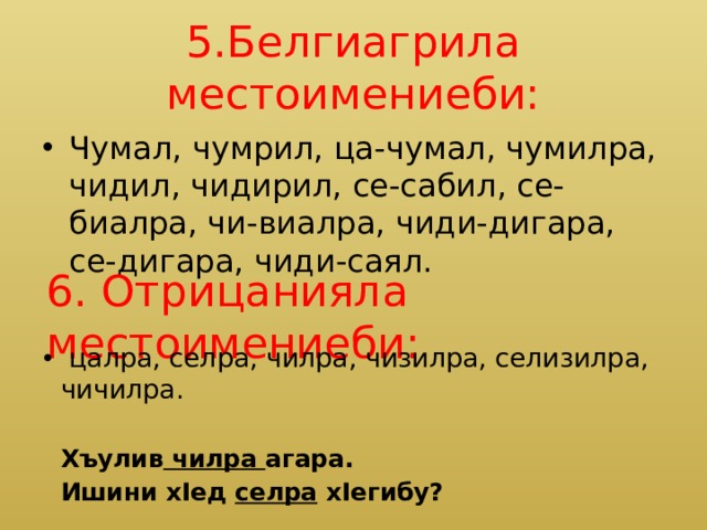 5.Белгиагрила местоимениеби: Чумал, чумрил, ца-чумал, чумилра, чидил, чидирил, се-сабил, се-биалра, чи-виалра, чиди-дигара, се-дигара, чиди-саял. 6. Отрицанияла местоимениеби:  цалра, селра, чилра, чизилра, селизилра, чичилра.  Хъулив чилра агара.  Ишини хIед селра хIегибу? 