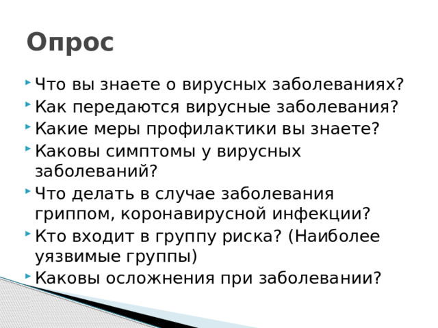 Опрос Что вы знаете о вирусных заболеваниях? Как передаются вирусные заболевания? Какие меры профилактики вы знаете? Каковы симптомы у вирусных заболеваний? Что делать в случае заболевания гриппом, коронавирусной инфекции? Кто входит в группу риска? (Наиболее уязвимые группы) Каковы осложнения при заболевании? 