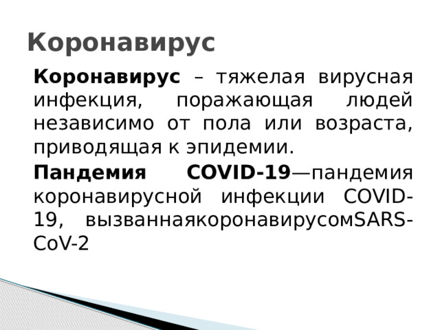 Коронавирус Коронавирус – тяжелая вирусная инфекция, поражающая людей независимо от пола или возраста, приводящая к эпидемии. Пандемия COVID-19 —пандемия коронавирусной инфекции COVID-19, вызваннаякоронавирусомSARS-CoV-2 