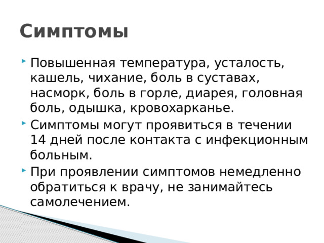 Симптомы Повышенная температура, усталость, кашель, чихание, боль в суставах, насморк, боль в горле, диарея, головная боль, одышка, кровохарканье. Симптомы могут проявиться в течении 14 дней после контакта с инфекционным больным. При проявлении симптомов немедленно обратиться к врачу, не занимайтесь самолечением. 