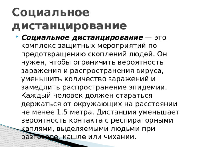 Социальное дистанцирование Социальное дистанцирование — это комплекс защитных мероприятий по предотвращению скоплений людей. Он нужен, чтобы ограничить вероятность заражения и распространения вируса, уменьшить количество заражений и замедлить распространение эпидемии. Каждый человек должен стараться держаться от окружающих на расстоянии не менее 1.5 метра. Дистанция уменьшает вероятность контакта с респираторными каплями, выделяемыми людьми при разговоре, кашле или чихании. 