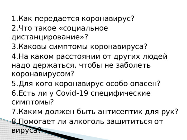 1.Как передается коронавирус? 2.Что такое «социальное дистанцирование»? 3.Каковы симптомы коронавируса? 4.На каком расстоянии от других людей надо держаться, чтобы не заболеть коронавирусом? 5.Для кого коронавирус особо опасен? 6.Есть ли у Covid-19 специфические симптомы? 7.Каким должен быть антисептик для рук? 8.Помогает ли алкоголь защититься от вируса? 