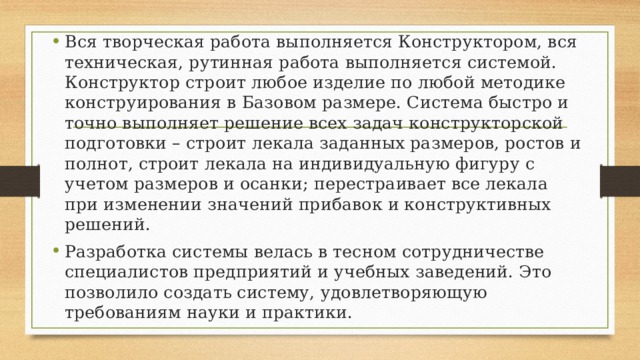 Вся творческая работа выполняется Конструктором, вся техническая, рутинная работа выполняется системой. Конструктор строит любое изделие по любой методике конструирования в Базовом размере. Система быстро и точно выполняет решение всех задач конструкторской подготовки – строит лекала заданных размеров, ростов и полнот, строит лекала на индивидуальную фигуру с учетом размеров и осанки; перестраивает все лекала при изменении значений прибавок и конструктивных решений. Разработка системы велась в тесном сотрудничестве специалистов предприятий и учебных заведений. Это позволило создать систему, удовлетворяющую требованиям науки и практики. 