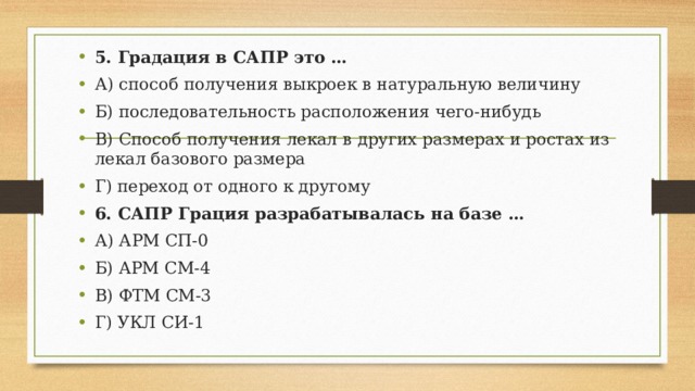 5. Градация в САПР это … А) способ получения выкроек в натуральную величину Б) последовательность расположения чего-нибудь В) Способ получения лекал в других размерах и ростах из лекал базового размера Г) переход от одного к другому 6. САПР Грация разрабатывалась на базе … А) АРМ СП-0 Б) АРМ СМ-4 В) ФТМ СМ-3 Г) УКЛ СИ-1 