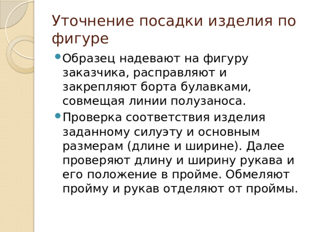 Уточнение посадки изделия по фигуре Образец надевают на фигуру заказчика, расправляют и закрепляют борта булавками, совмещая линии полузаноса. Проверка соответствия изделия заданному силуэту и основным размерам (длине и ширине). Далее проверяют длину и ширину рукава и его положение в пройме. Обмеляют пройму и рукав отделяют от проймы. 