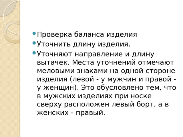 Проверка баланса изделия Уточнить длину изделия. Уточняют направление и длину вытачек. Места уточнений отмечают меловыми знаками на одной стороне изделия (левой - у мужчин и правой - у женщин). Это обусловлено тем, что в мужских изделиях при носке сверху расположен левый борт, а в женских - правый. 