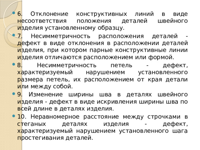 6. Отклонение конструктивных линий в виде несоответствия положения деталей швейного изделия установленному образцу. 7. Несимметричность расположения деталей - дефект в виде отклонения в расположении деталей изделия, при котором парные конструктивные линии изделия отличаются расположением или формой. 8. Несимметричность петель - дефект, характеризуемый нарушением установленного размера петель, их расположением от края детали или между собой. 9. Изменение ширины шва в деталях швейного изделия - дефект в виде искривления ширины шва по всей длине в деталях изделия. 10. Неравномерное расстояние между строчками в стеганых деталях изделия - дефект, характеризуемый нарушением установленного шага простегивания деталей. 