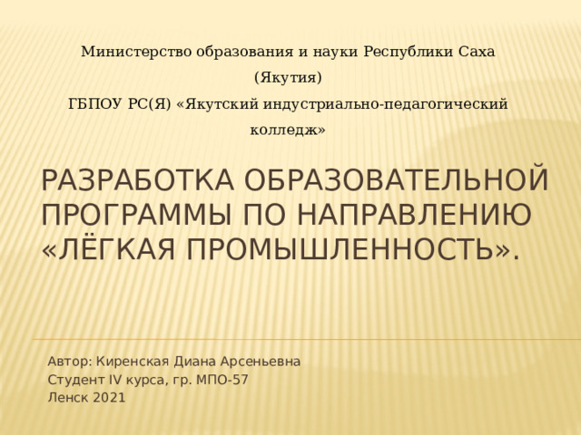 Министерство образования и науки Республики Саха (Якутия) ГБПОУ РС(Я) «Якутский индустриально-педагогический колледж» РАЗРАБОТКА ОБРАЗОВАТЕЛЬНОЙ ПРОГРАММЫ ПО НАПРАВЛЕНИЮ «ЛЁГКАЯ ПРОМЫШЛЕННОСТЬ». Автор: Киренская Диана Арсеньевна Студент IV курса, гр. МПО-57 Ленск 2021 