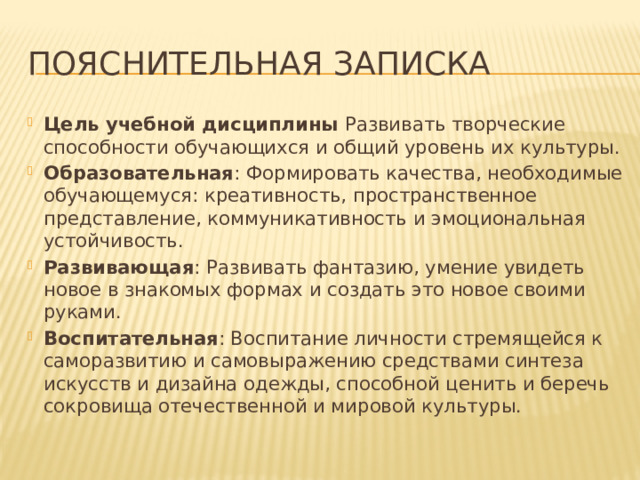 Пояснительная записка Цель учебной дисциплины Развивать творческие способности обучающихся и общий уровень их культуры. Образовательная : Формировать качества, необходимые обучающемуся: креативность, пространственное представление, коммуникативность и эмоциональная устойчивость. Развивающая : Развивать фантазию, умение увидеть новое в знакомых формах и создать это новое своими руками. Воспитательная : Воспитание личности стремящейся к саморазвитию и самовыражению средствами синтеза искусств и дизайна одежды, способной ценить и беречь сокровища отечественной и мировой культуры. 