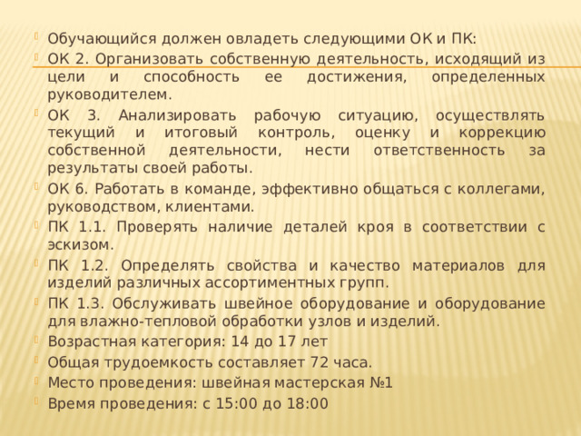 Обучающийся должен овладеть следующими ОК и ПК: ОК 2. Организовать собственную деятельность, исходящий из цели и способность ее достижения, определенных руководителем. ОК 3. Анализировать рабочую ситуацию, осуществлять текущий и итоговый контроль, оценку и коррекцию собственной деятельности, нести ответственность за результаты своей работы. ОК 6. Работать в команде, эффективно общаться с коллегами, руководством, клиентами. ПК 1.1. Проверять наличие деталей кроя в соответствии с эскизом. ПК 1.2. Определять свойства и качество материалов для изделий различных ассортиментных групп. ПК 1.3. Обслуживать швейное оборудование и оборудование для влажно-тепловой обработки узлов и изделий. Возрастная категория: 14 до 17 лет Общая трудоемкость составляет 72 часа. Место проведения: швейная мастерская №1 Время проведения: с 15:00 до 18:00 