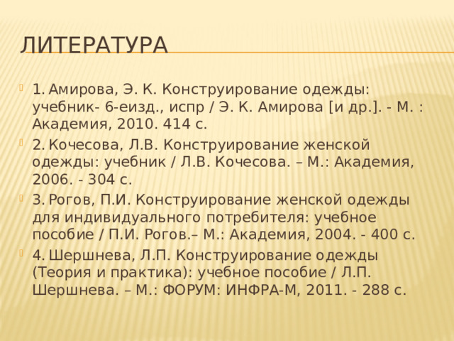 Литература 1.  Амирова, Э. К. Конструирование одежды: учебник- 6-еизд., испр / Э. К. Амирова [и др.]. - М. : Академия, 2010. 414 с. 2.  Кочесова, Л.В. Конструирование женской одежды: учебник / Л.В. Кочесова. – М.: Академия, 2006. - 304 с. 3.  Рогов, П.И. Конструирование женской одежды для индивидуального потребителя: учебное пособие / П.И. Рогов.– М.: Академия, 2004. - 400 с. 4.  Шершнева, Л.П. Конструирование одежды (Теория и практика): учебное пособие / Л.П. Шершнева. – М.: ФОРУМ: ИНФРА-М, 2011. - 288 с. 