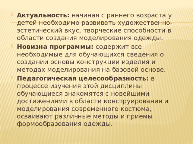 Актуальность: начиная с раннего возраста у детей необходимо развивать художественно-эстетический вкус, творческие способности в области создания моделирования одежды. Новизна программы: содержит все необходимые для обучающихся сведения о создании основы конструкции изделия и методах моделирования на базовой основе. Педагогическая целесообразность: в процессе изучения этой дисциплины обучающиеся знакомятся с новейшими достижениями в области конструирования и моделирования современного костюма, осваивают различные методы и приемы формообразования одежды. 