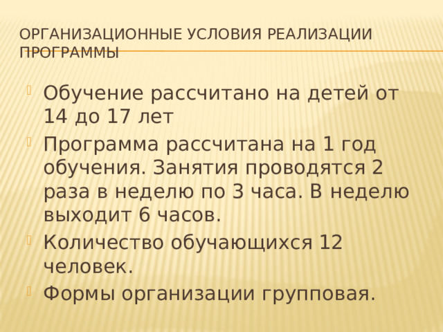 Организационные условия реализации программы Обучение рассчитано на детей от 14 до 17 лет Программа рассчитана на 1 год обучения. Занятия проводятся 2 раза в неделю по 3 часа. В неделю выходит 6 часов. Количество обучающихся 12 человек. Формы организации групповая. 