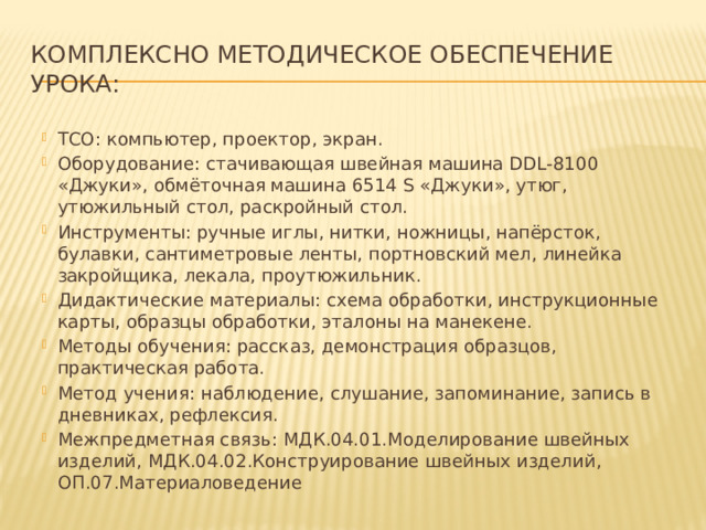 Комплексно методическое обеспечение урока: ТСО: компьютер, проектор, экран. Оборудование: стачивающая швейная машина DDL-8100 «Джуки», обмёточная машина 6514 S «Джуки», утюг, утюжильный стол, раскройный стол. Инструменты: ручные иглы, нитки, ножницы, напёрсток, булавки, сантиметровые ленты, портновский мел, линейка закройщика, лекала, проутюжильник. Дидактические материалы: схема обработки, инструкционные карты, образцы обработки, эталоны на манекене. Методы обучения: рассказ, демонстрация образцов, практическая работа. Метод учения: наблюдение, слушание, запоминание, запись в дневниках, рефлексия. Межпредметная связь: МДК.04.01.Моделирование швейных изделий, МДК.04.02.Конструирование швейных изделий, ОП.07.Материаловедение 