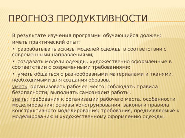 Прогноз продуктивности В результате изучения программы обучающийся должен: иметь практический опыт: •  разрабатывать эскизы моделей одежды в соответствии с современными направлениями; •  создавать модели одежды, художественно оформленные в соответствии с современными требованиями; •  уметь общаться с разнообразными материалами и тканями, необходимыми для создания образов. уметь : организовать рабочее место, соблюдать правила безопасности, выполнять самоанализ работы. знать : требования к организации рабочего места, особенности моделирования; основы конструирования; законы и правила конструктивного моделирования; требования, предъявляемые к моделированию и художественному оформлению одежды. 