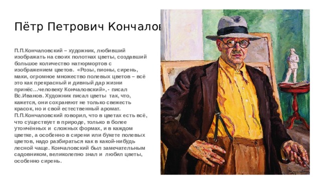 Пётр Петрович Кончаловский П.П.Кончаловский – художник, любивший изображать на своих полотнах цветы, создавший большое количество натюрмортов с изображением цветов. «Розы, пионы, сирень, маки, огромное множество полевых цветов – всё это как прекрасный и дивный дар жизни принёс…человеку Кончаловский», - писал Вс.Иванов. Художник писал цветы так, что, кажется, они сохраняют не только свежесть красок, но и свой естественный аромат. П.П.Кончаловский говорил, что в цветах есть всё, что существует в природе, только в более утончённых и сложных формах, и в каждом цветке, а особенно в сирени или букете полевых цветов, надо разбираться как в какой-нибудь лесной чаще. Кончаловский был замечательным садовником, великолепно знал и любил цветы, особенно сирень. 
