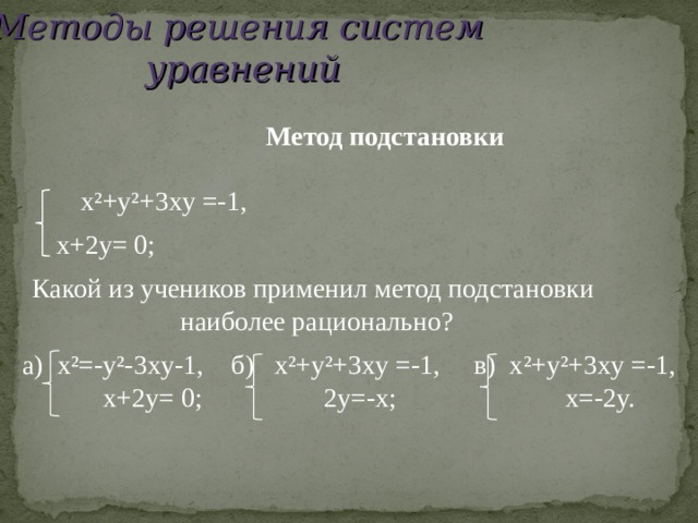 Методы решения систем уравнений  Метод подстановки  x²+y² +3 xy =-1,  x+2y=  0; Какой из учеников применил метод подстановки  наиболее рационально? a) x²=-y²-3xy-1, б ) x²+y² +3 xy =-1, в ) x²+y² +3 xy =-1,  x+2y=  0;    2y=-x ; x=-2y. 