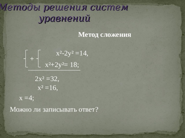 Методы решения систем уравнений  Метод сложения  x²-2y² =14,  + x²+2y²=  18;  2x² =32,   x² =16,   x =4;  Можно ли записывать ответ? 