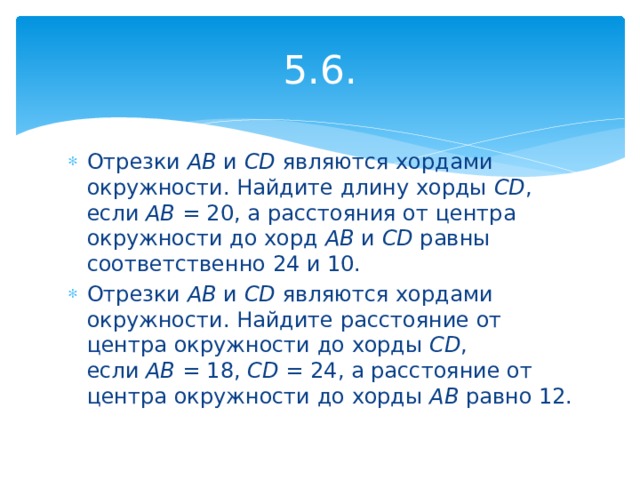 5.6. Отрезки  AB  и  CD  являются хордами окружности. Найдите длину хорды  CD , если  AB  = 20, а расстояния от центра окружности до хорд  AB  и  CD  равны соответственно 24 и 10. Отрезки  AB  и  CD  являются хордами окружности. Найдите расстояние от центра окружности до хорды  CD , если  AB  = 18,  CD  = 24, а расстояние от центра окружности до хорды  AB  равно 12. 