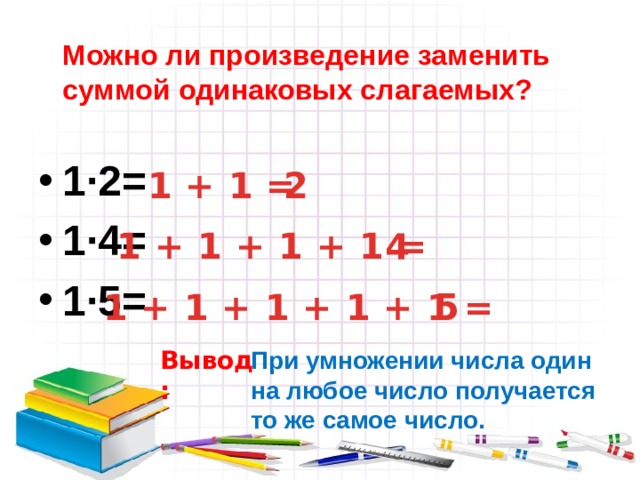  Можно ли произведение заменить суммой одинаковых слагаемых? 1∙2= 1∙4= 1∙5= 1 + 1 =  2 1 + 1 + 1 + 1 =  4  5 1 + 1 + 1 + 1 + 1 = Вывод: При умножении числа один на любое число получается то же самое число. 