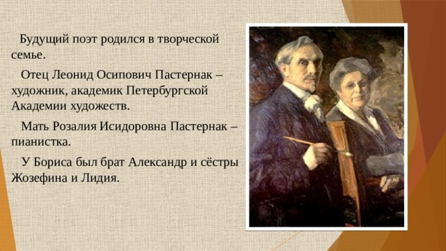  Будущий поэт родился в творческой семье.  Отец Леонид Осипович Пастернак – художник, академик Петербургской Академии художеств.  Мать Розалия Исидоровна Пастернак – пианистка.  У Бориса был брат Александр и сёстры Жозефина и Лидия. 