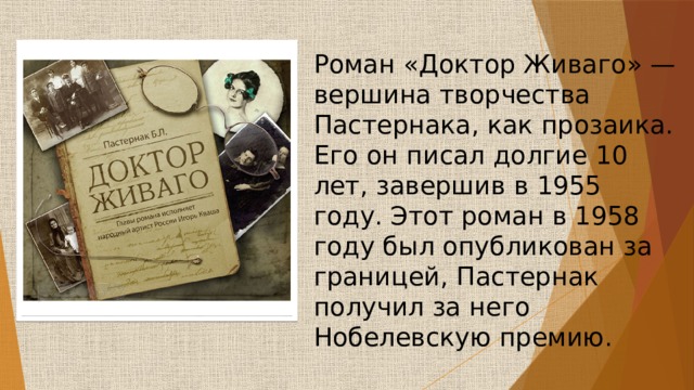 Роман «Доктор Живаго» — вершина творчества Пастернака, как прозаика. Его он писал долгие 10 лет, завершив в 1955 году. Этот роман в 1958 году был опубликован за границей, Пастернак получил за него Нобелевскую премию. 