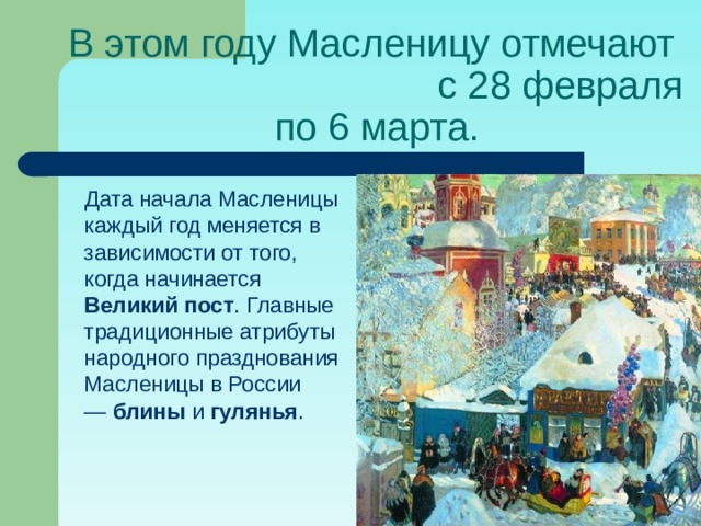 В этом году Масленицу отмечают с 28 февраля по 6 марта.  Дата начала Масленицы каждый год меняется в зависимости от того, когда начинается Великий пост . Главные традиционные атрибуты народного празднования Масленицы в России —  блины  и  гулянья .