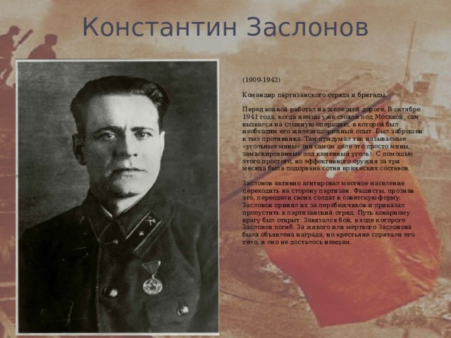 Константин Заслонов   (1909-1942)   Командир партизанского отряда и бригады.   Перед войной работал на железной дороге. В октябре 1941 года, когда немцы уже стояли под Москвой, сам вызвался на сложную операцию, в которой был необходим его железнодорожный опыт. Был заброшен в тыл противника. Там придумал так называемые «угольные мины» (на самом деле это просто мины, замаскированные под каменный уголь). С помощью этого простого, но эффективного оружия за три месяца была подорвана сотня вражеских составов.   Заслонов активно агитировал местное население переходить на сторону партизан. Фашисты, прознав это, переодели своих солдат в советскую форму. Заслонов принял их за перебежчиков и приказал пропустить в партизанский отряд. Путь коварному врагу был открыт. Завязался бой, в ходе которого Заслонов погиб. За живого или мертвого Заслонова была объявлена награда, но крестьяне спрятали его тело, и оно не досталось немцам.   