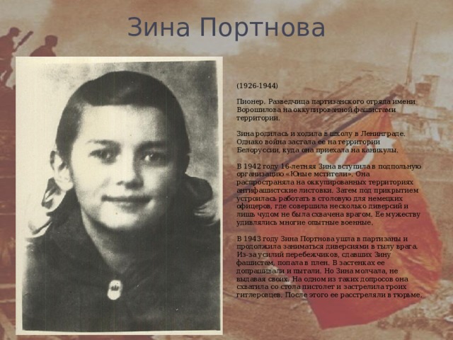Зина Портнова   (1926-1944)   Пионер. Разведчица партизанского отряда имени Ворошилова на оккупированной фашистами территории.   Зина родилась и ходила в школу в Ленинграде. Однако война застала ее на территории Белоруссии, куда она приехала на каникулы.   В 1942 году 16-летняя Зина вступила в подпольную организацию «Юные мстители». Она распространяла на оккупированных территориях антифашистские листовки. Затем под прикрытием устроилась работать в столовую для немецких офицеров, где совершила несколько диверсий и лишь чудом не была схвачена врагом. Ее мужеству удивлялись многие опытные военные.   В 1943 году Зина Портнова ушла в партизаны и продолжила заниматься диверсиями в тылу врага. Из-за усилий перебежчиков, сдавших Зину фашистам, попала в плен. В застенках ее допрашивали и пытали. Но Зина молчала, не выдавая своих. На одном из таких допросов она схватила со стола пистолет и застрелила троих гитлеровцев. После этого ее расстреляли в тюрьме.    
