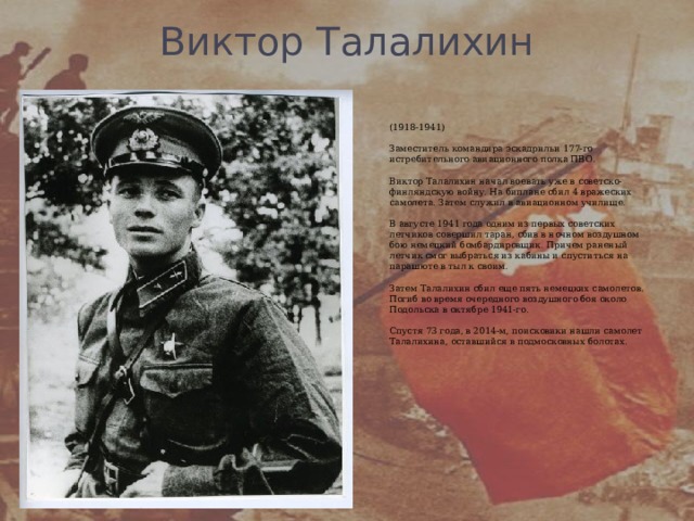 Виктор Талалихин   (1918-1941)   Заместитель командира эскадрильи 177-го истребительного авиационного полка ПВО.   Виктор Талалихин начал воевать уже в советско-финляндскую войну. На биплане сбил 4 вражеских самолета. Затем служил в авиационном училище.   В августе 1941 года одним из первых советских летчиков совершил таран, сбив в ночном воздушном бою немецкий бомбардировщик. Причем раненый летчик смог выбраться из кабины и спуститься на парашюте в тыл к своим.   Затем Талалихин сбил еще пять немецких самолетов. Погиб во время очередного воздушного боя около Подольска в октябре 1941-го.   Спустя 73 года, в 2014-м, поисковики нашли самолет Талалихина, оставшийся в подмосковных болотах. 