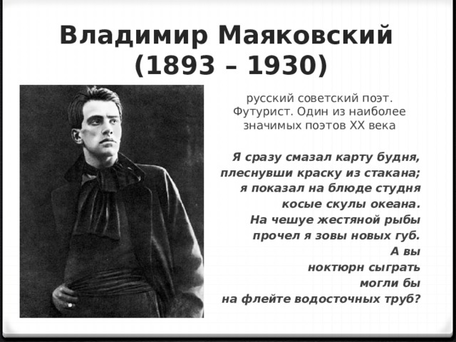 Владимир Маяковский  (1893 – 1930) русский советский поэт. Футурист. Один из наиболее значимых поэтов XX века  Я сразу смазал карту будня, плеснувши краску из стакана; я показал на блюде студня косые скулы океана. На чешуе жестяной рыбы прочел я зовы новых губ. А вы ноктюрн сыграть могли бы на флейте водосточных труб? 