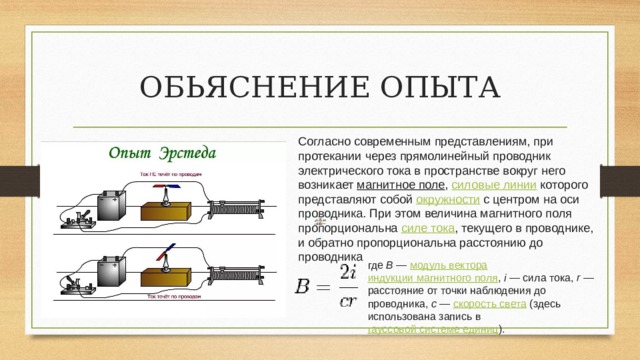 ОБЬЯСНЕНИЕ ОПЫТА Согласно современным представлениям, при протекании через прямолинейный проводник электрического тока в пространстве вокруг него возникает  магнитное поле ,  силовые линии  которого представляют собой  окружности  с центром на оси проводника. При этом величина магнитного поля пропорциональна  силе тока , текущего в проводнике, и обратно пропорциональна расстоянию до проводника где  B  —  модуль вектора   индукции магнитного поля ,  i  — сила тока,  r  — расстояние от точки наблюдения до проводника,  c  —  скорость света  (здесь использована запись в  гауссовой системе единиц ). 
