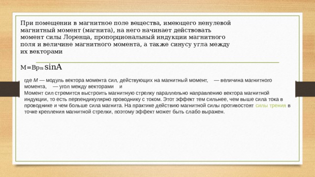 При помещении в магнитное поле вещества, имеющего ненулевой магнитный момент (магнита), на него начинает действовать момент силы Лоренца, пропорциональный индукции магнитного поля и величине магнитного момента, а также синусу угла между их векторами M=Bp m sinA где  M  — модуль вектора момента сил, действующих на магнитный момент,   — величина магнитного момента,   — угол между векторами   и  Момент сил стремится выстроить магнитную стрелку параллельно направлению вектора магнитной индукции, то есть перпендикулярно проводнику с током. Этот эффект тем сильнее, чем выше сила тока в проводнике и чем больше сила магнита. На практике действию магнитной силы противостоят  силы трения  в точке крепления магнитной стрелки, поэтому эффект может быть слабо выражен. 